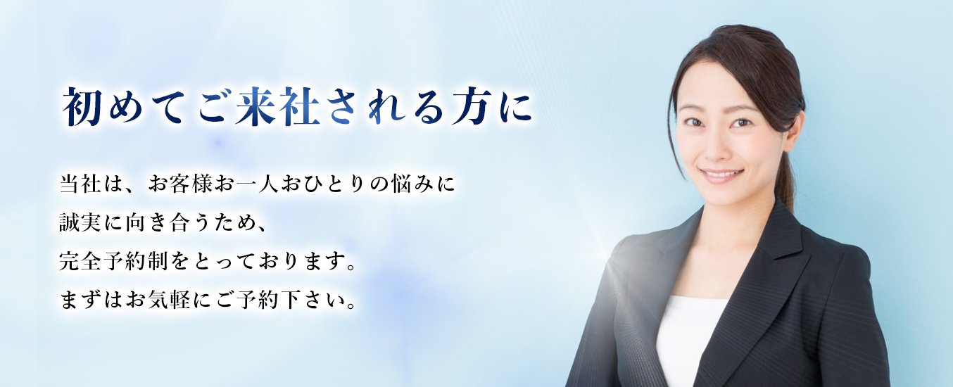 初めてご来社される方に当社は、お客様お㆒人おひとりの悩みに誠実に向き合うため、完全予約制をとっております。まずはお気軽にご予約下さい。