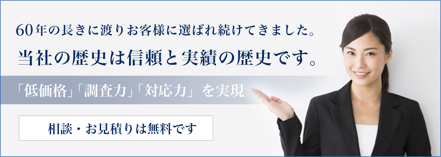 55年の長きに渡りお客様に選ばれ続けてきました。当社の歴史は信頼と実績の歴史です。「低価格」「調査力」「対応力」を実現。相談・お見積りは無料です